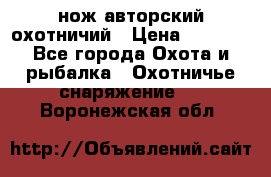 нож авторский охотничий › Цена ­ 5 000 - Все города Охота и рыбалка » Охотничье снаряжение   . Воронежская обл.